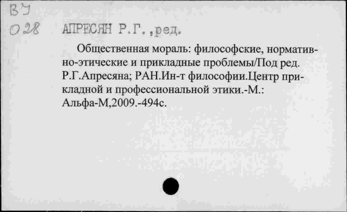 ﻿АПРЕСЯН Р.Г. ,ред.
Общественная мораль: философские, нормативно-этические и прикладные проблемы/Под ред. Р.Г.Апресяна; РАН.Ин-т философии.Центр прикладной и профессиональной этики.-М.: Альфа-М,2009.-494с.